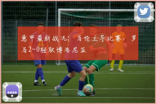 意甲最新战况：马伦主导比赛，罗马2-0轻取博洛尼亚