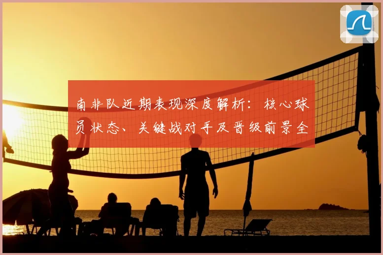 南非队近期表现深度解析：核心球员状态、关键战对手及晋级前景全览