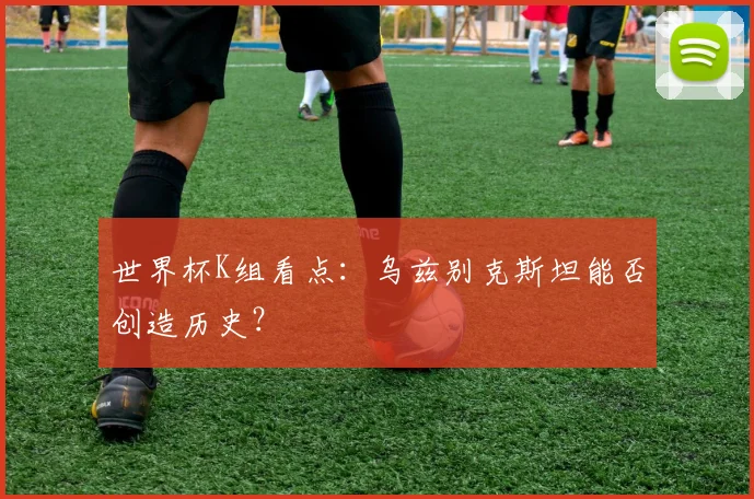世界杯K组看点：乌兹别克斯坦能否创造历史？