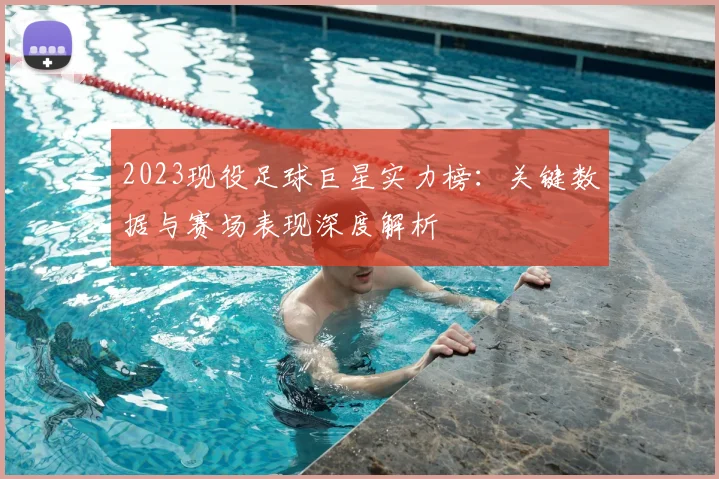 2023现役足球巨星实力榜：关键数据与赛场表现深度解析