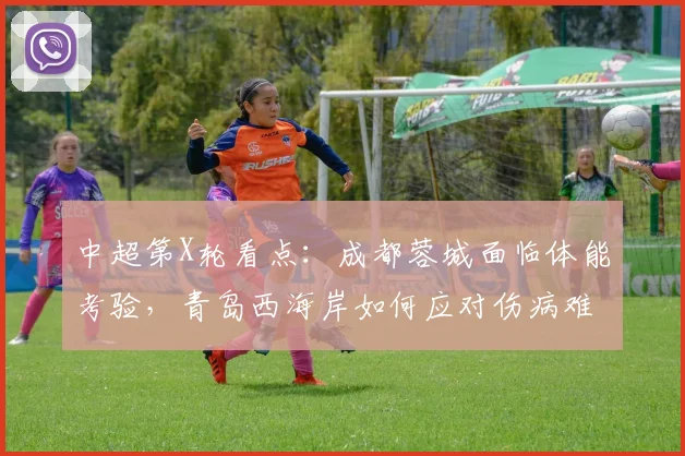 中超第X轮看点:成都蓉城面临体能考验,青岛西海岸如何应对伤病难题?