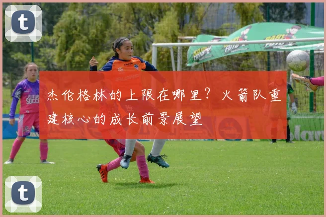 杰伦格林的上限在哪里?火箭队重建核心的成长前景展望