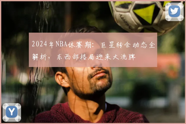 2024年NBA休赛期：巨星转会动态全解析，东西部格局迎来大洗牌
