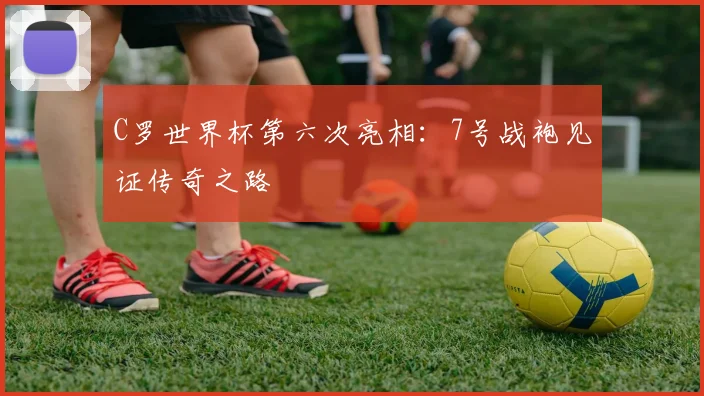 C罗世界杯第六次亮相：7号战袍见证传奇之路