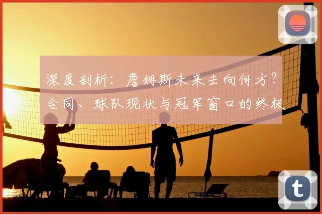 深度剖析：詹姆斯未来去向何方？合同、球队现状与冠军窗口的终极考量