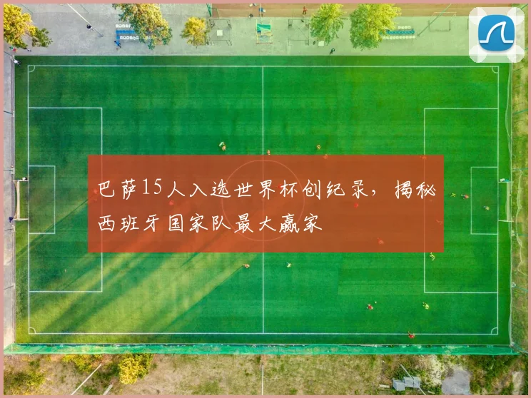 巴萨15人入选世界杯创纪录,揭秘西班牙国家队最大赢家