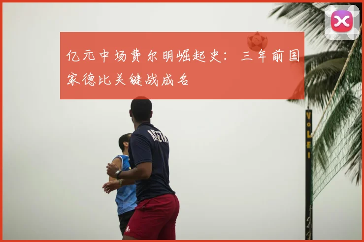 亿元中场费尔明崛起史：三年前国家德比关键战成名