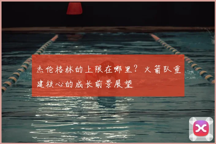 杰伦格林的上限在哪里？火箭队重建核心的成长前景展望