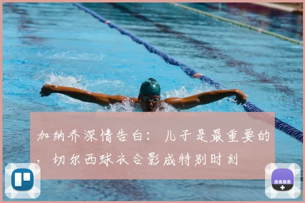 加纳乔深情告白：儿子是最重要的，切尔西球衣合影成特别时刻