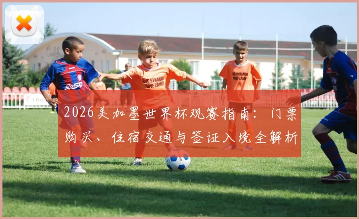2026美加墨世界杯观赛指南:门票购买、住宿交通与签证入境全解析