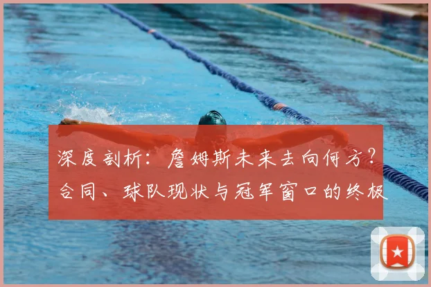 深度剖析：詹姆斯未来去向何方？合同、球队现状与冠军窗口的终极考量