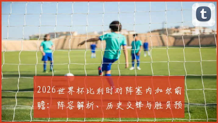 2026世界杯比利时对阵塞内加尔前瞻:阵容解析、历史交锋与胜负预测