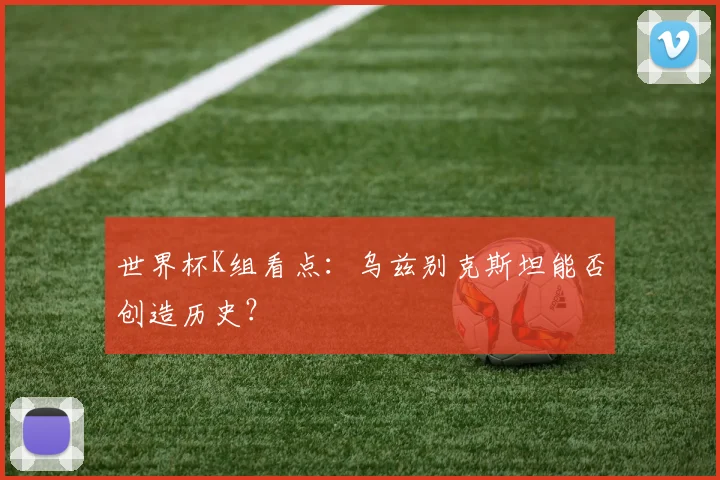 世界杯K组看点：乌兹别克斯坦能否创造历史？