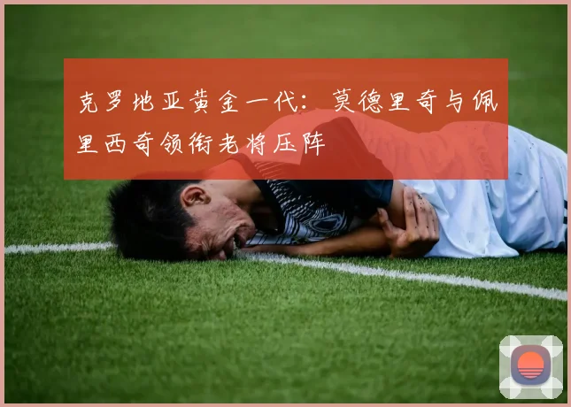 克罗地亚黄金一代：莫德里奇与佩里西奇领衔老将压阵