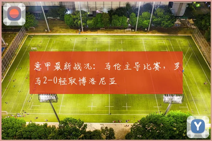 意甲最新战况：马伦主导比赛，罗马2-0轻取博洛尼亚