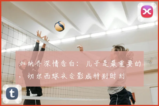 加纳乔深情告白:儿子是最重要的,切尔西球衣合影成特别时刻