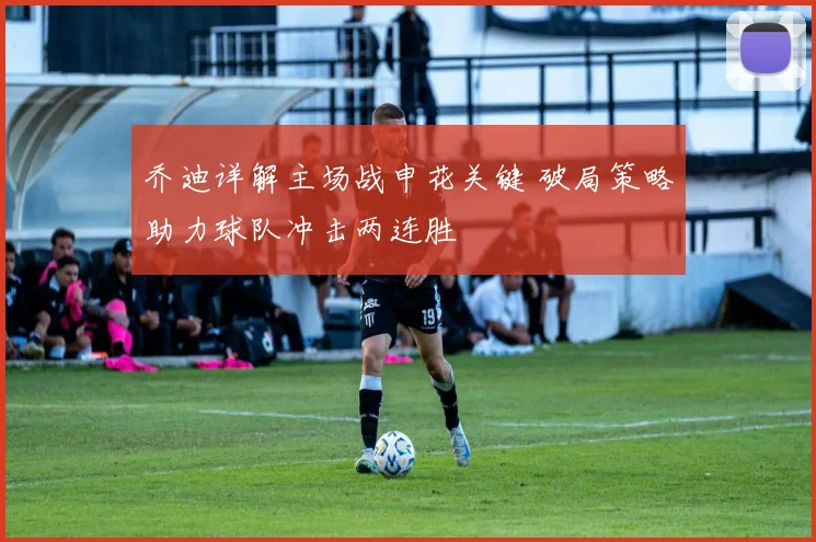 乔迪详解主场战申花关键 破局策略助力球队冲击两连胜